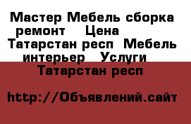 Мастер Мебель сборка ремонт  › Цена ­ 1 000 - Татарстан респ. Мебель, интерьер » Услуги   . Татарстан респ.